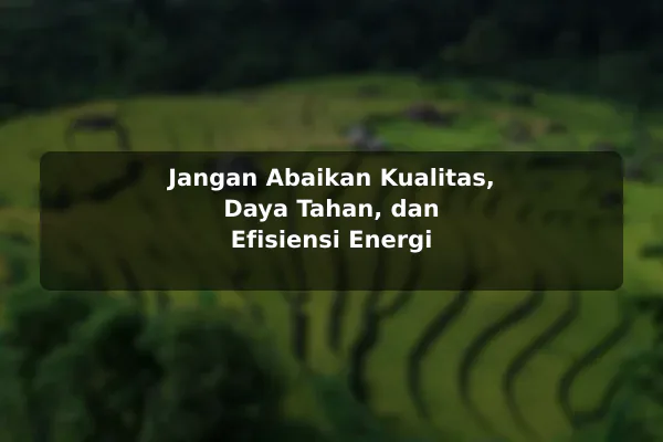 Jangan Abaikan Kualitas, Daya Tahan, dan Efisiensi Energi