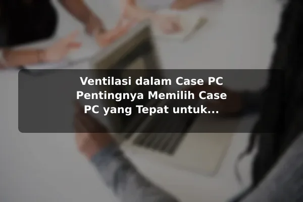 Ventilasi dalam Case PC Pentingnya Memilih Case PC yang Tepat untuk Ventilasi dan Estetika