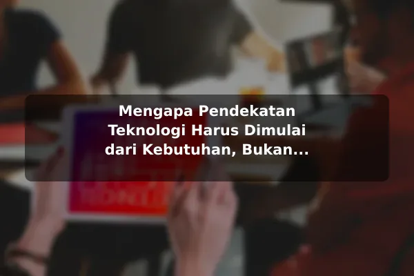 Mengapa Pendekatan Teknologi Harus Dimulai dari Kebutuhan, Bukan Tren