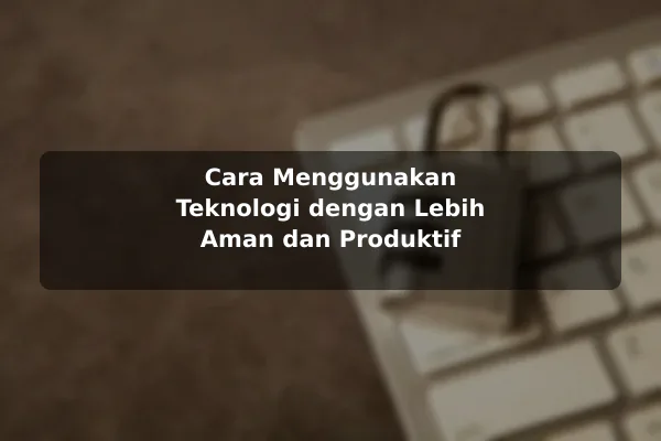 Cara Menggunakan Teknologi dengan Lebih Aman dan Produktif
